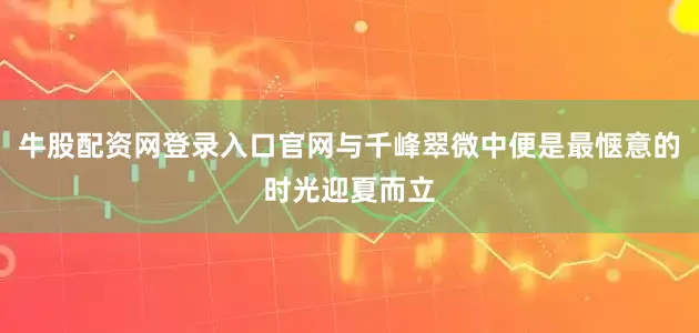 牛股配资网登录入口官网与千峰翠微中便是最惬意的时光迎夏而立