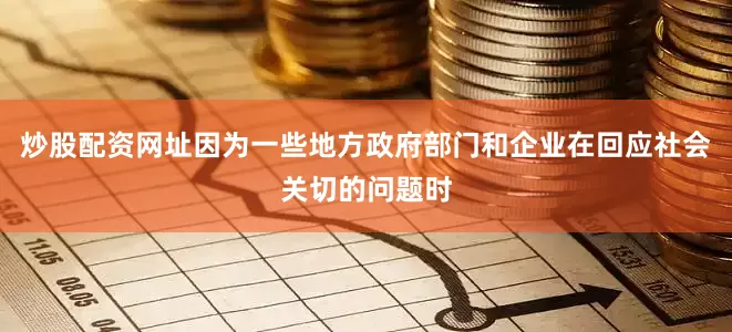 炒股配资网址因为一些地方政府部门和企业在回应社会关切的问题时