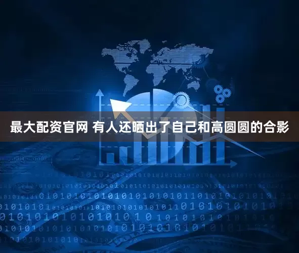 最大配资官网 有人还晒出了自己和高圆圆的合影