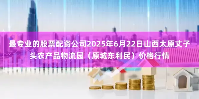 最专业的股票配资公司2025年6月22日山西太原丈子头农产品物流园（原城东利民）价格行情
