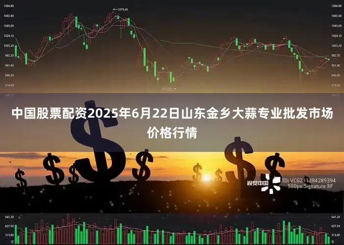 中国股票配资2025年6月22日山东金乡大蒜专业批发市场价格行情