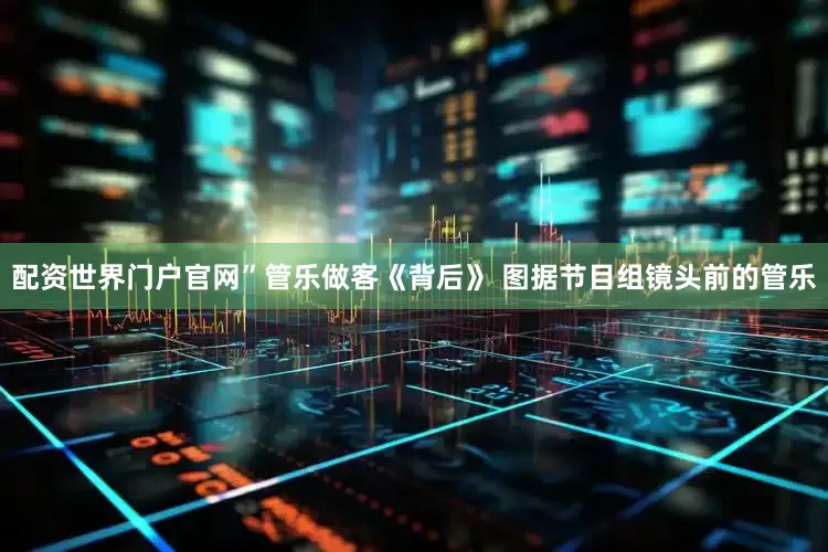 配资世界门户官网”管乐做客《背后》 图据节目组镜头前的管乐
