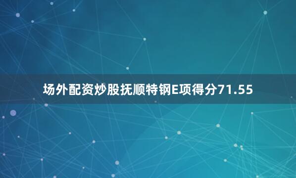 场外配资炒股抚顺特钢E项得分71.55