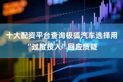 十大配资平台查询极狐汽车选择用“过度投入”回应质疑