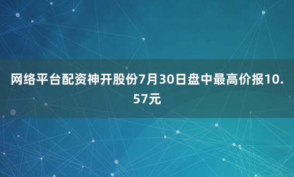 网络平台配资神开股份7月30日盘中最高价报10.57元