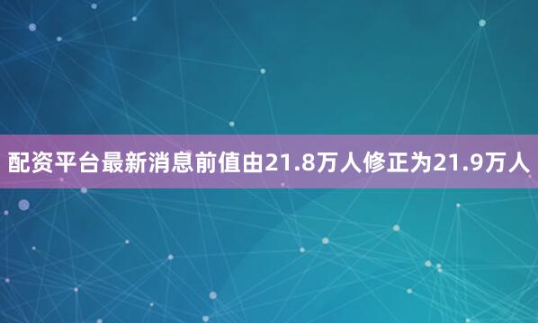 配资平台最新消息前值由21.8万人修正为21.9万人