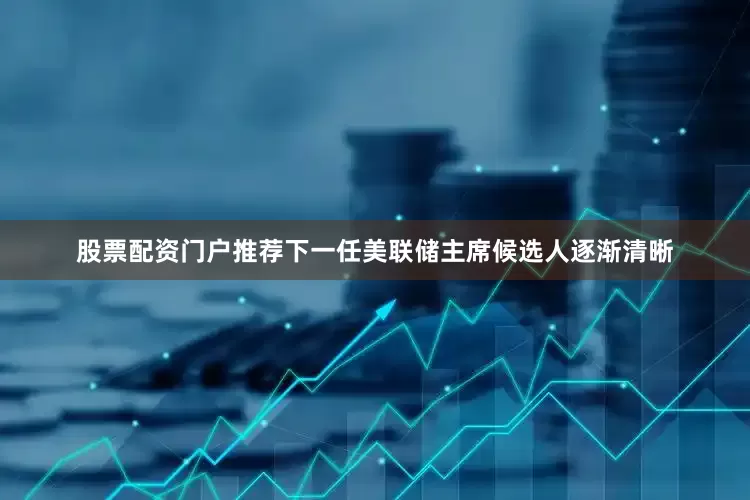 股票配资门户推荐下一任美联储主席候选人逐渐清晰