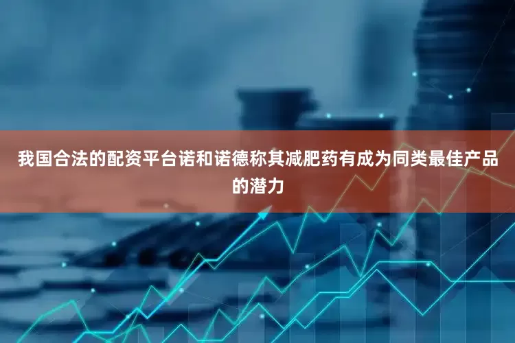 我国合法的配资平台诺和诺德称其减肥药有成为同类最佳产品的潜力