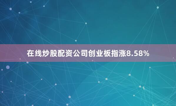 在线炒股配资公司创业板指涨8.58%