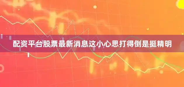 配资平台股票最新消息这小心思打得倒是挺精明