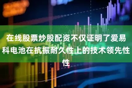 在线股票炒股配资不仅证明了爱易科电池在抗振耐久性上的技术领先性
