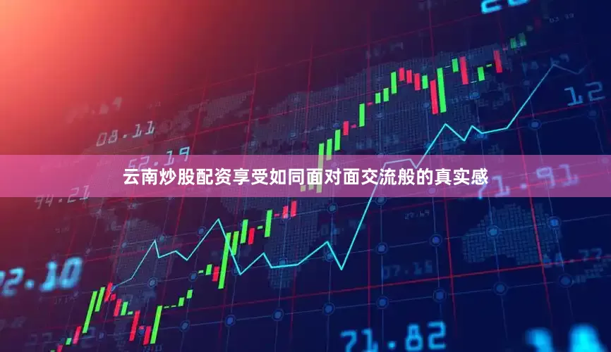 云南炒股配资享受如同面对面交流般的真实感