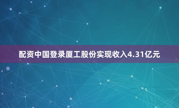 配资中国登录厦工股份实现收入4.31亿元