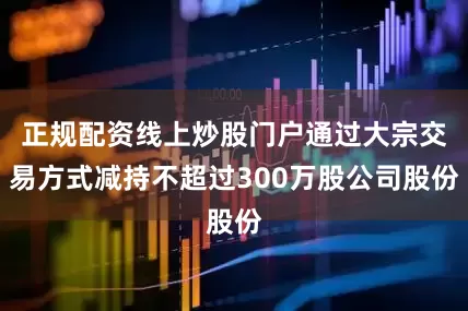 正规配资线上炒股门户通过大宗交易方式减持不超过300万股公司股份