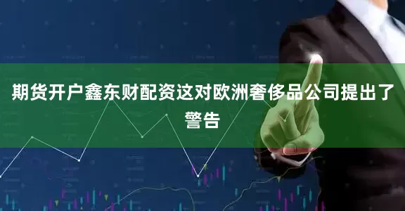 期货开户鑫东财配资这对欧洲奢侈品公司提出了警告