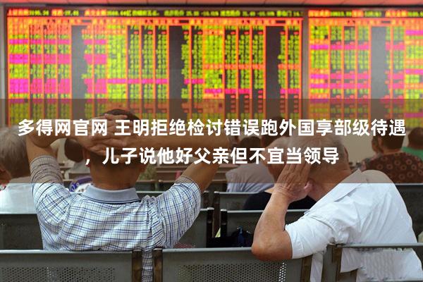多得网官网 王明拒绝检讨错误跑外国享部级待遇，儿子说他好父亲但不宜当领导