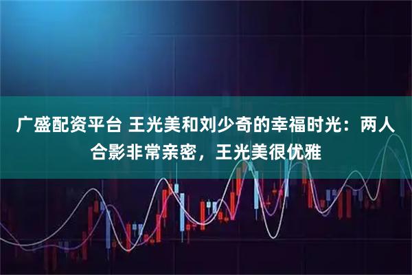 广盛配资平台 王光美和刘少奇的幸福时光：两人合影非常亲密，王光美很优雅