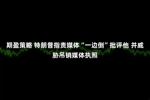 期盈策略 特朗普指责媒体“一边倒”批评他 并威胁吊销媒体执照