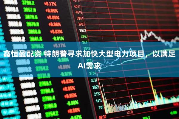 鑫恒盈配资 特朗普寻求加快大型电力项目，以满足AI需求