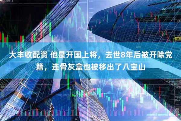 大丰收配资 他是开国上将，去世8年后被开除党籍，连骨灰盒也被移出了八宝山