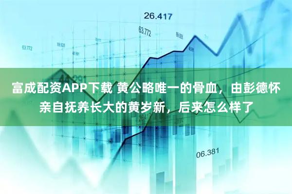 富成配资APP下载 黄公略唯一的骨血，由彭德怀亲自抚养长大的黄岁新，后来怎么样了