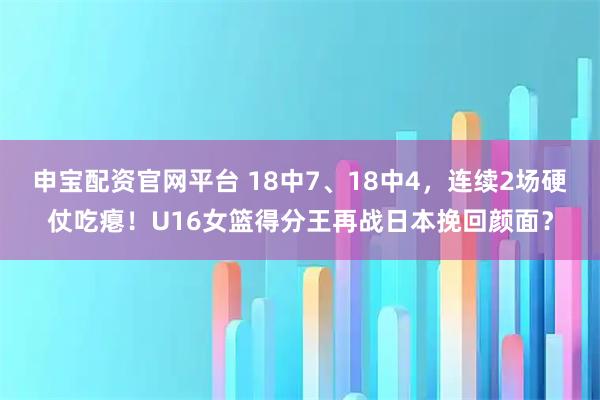 申宝配资官网平台 18中7、18中4，连续2场硬仗吃瘪！U16女篮得分王再战日本挽回颜面？