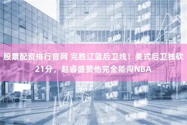 股票配资排行官网 完胜辽篮后卫线！美式后卫独砍21分，赵睿盛赞他完全能闯NBA