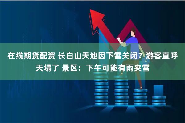 在线期货配资 长白山天池因下雪关闭？游客直呼天塌了 景区：下午可能有雨夹雪