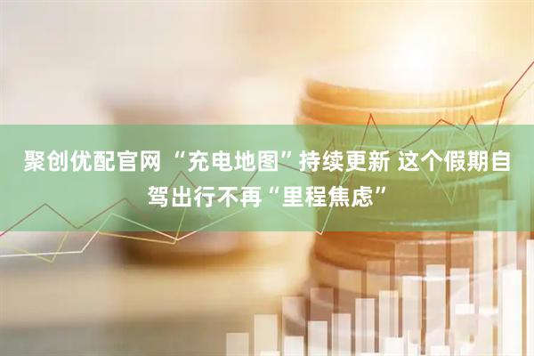 聚创优配官网 “充电地图”持续更新 这个假期自驾出行不再“里程焦虑”