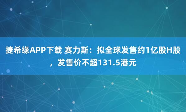 捷希缘APP下载 赛力斯：拟全球发售约1亿股H股，发售价不超131.5港元