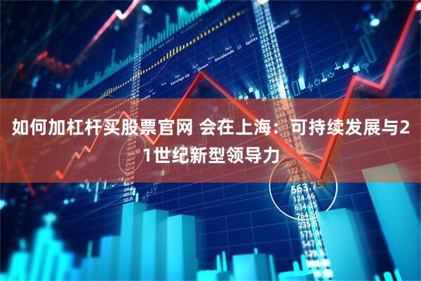 如何加杠杆买股票官网 会在上海：可持续发展与21世纪新型领导力