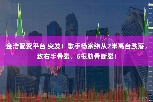 金浩配资平台 突发！歌手杨宗纬从2米高台跌落，致右手骨裂、6根肋骨断裂！