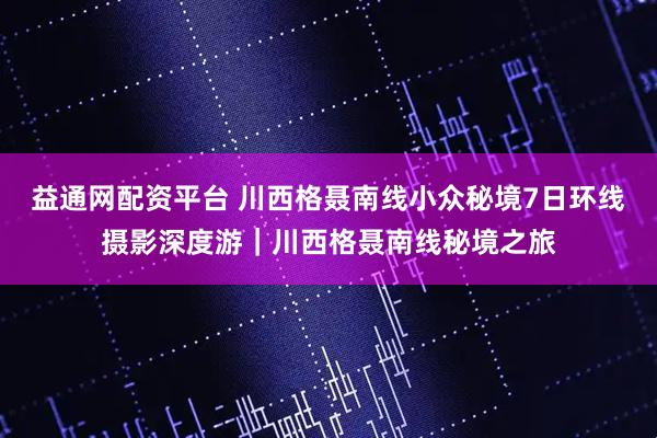 益通网配资平台 川西格聂南线小众秘境7日环线摄影深度游｜川西格聂南线秘境之旅