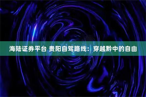 海陆证券平台 贵阳自驾路线：穿越黔中的自由