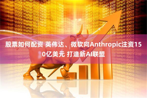 股票如何配资 英伟达、微软向Anthropic注资150亿美元 打造新AI联盟