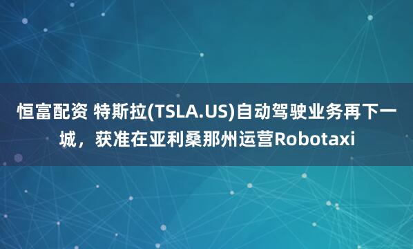 恒富配资 特斯拉(TSLA.US)自动驾驶业务再下一城，获准在亚利桑那州运营Robotaxi