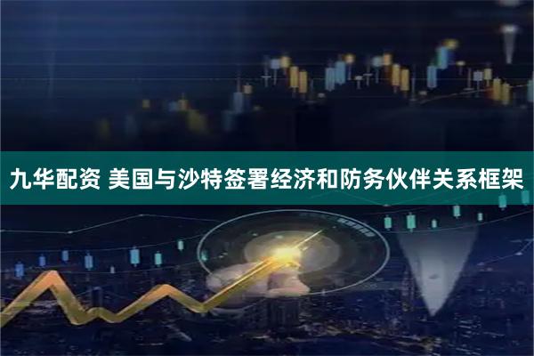九华配资 美国与沙特签署经济和防务伙伴关系框架