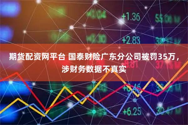 期货配资网平台 国泰财险广东分公司被罚35万，涉财务数据不真实