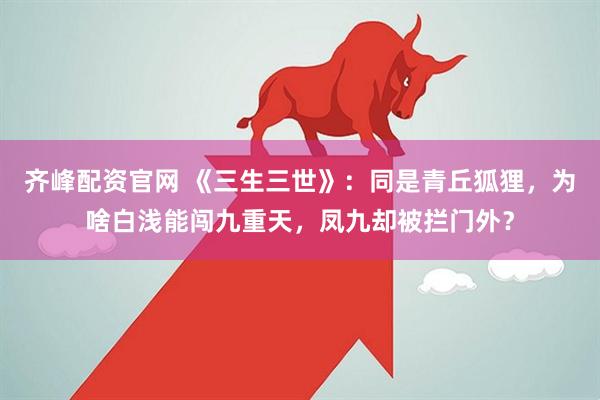 齐峰配资官网 《三生三世》：同是青丘狐狸，为啥白浅能闯九重天，凤九却被拦门外？