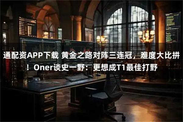 通配资APP下载 黄金之路对阵三连冠，难度大比拼！Oner谈史一野：更想成T1最佳打野