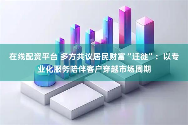 在线配资平台 多方共议居民财富“迁徙”：以专业化服务陪伴客户穿越市场周期