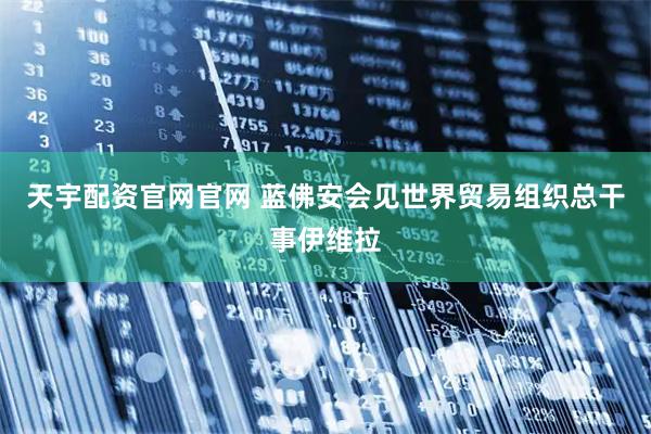 天宇配资官网官网 蓝佛安会见世界贸易组织总干事伊维拉