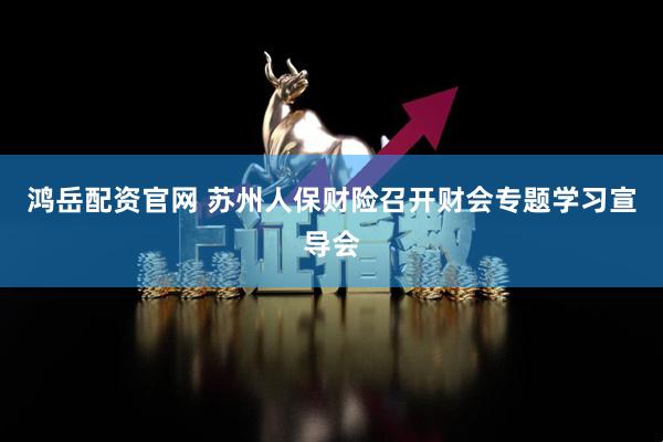鸿岳配资官网 苏州人保财险召开财会专题学习宣导会