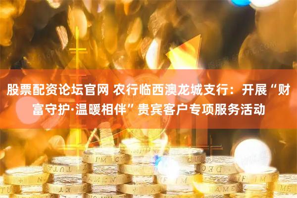 股票配资论坛官网 农行临西澳龙城支行：开展“财富守护·温暖相伴”贵宾客户专项服务活动