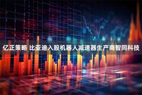 亿正策略 比亚迪入股机器人减速器生产商智同科技