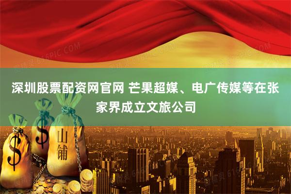 深圳股票配资网官网 芒果超媒、电广传媒等在张家界成立文旅公司