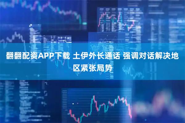 翻翻配资APP下载 土伊外长通话 强调对话解决地区紧张局势