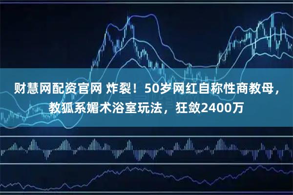 财慧网配资官网 炸裂！50岁网红自称性商教母，教狐系媚术浴室玩法，狂敛2400万