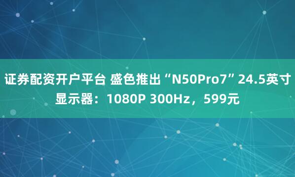 证券配资开户平台 盛色推出“N50Pro7”24.5英寸显示器：1080P 300Hz，599元